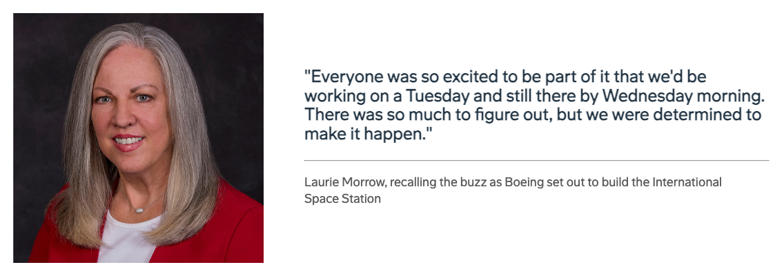 “Everyone was so excited to be part of it that we’d be working on a Tuesday and still be there by Wednesday morning. There was so much to figure out, but we were determined to make it happen.” — Laurie Morrow, recalling the buzz as Boeing set out to build the International Space Station