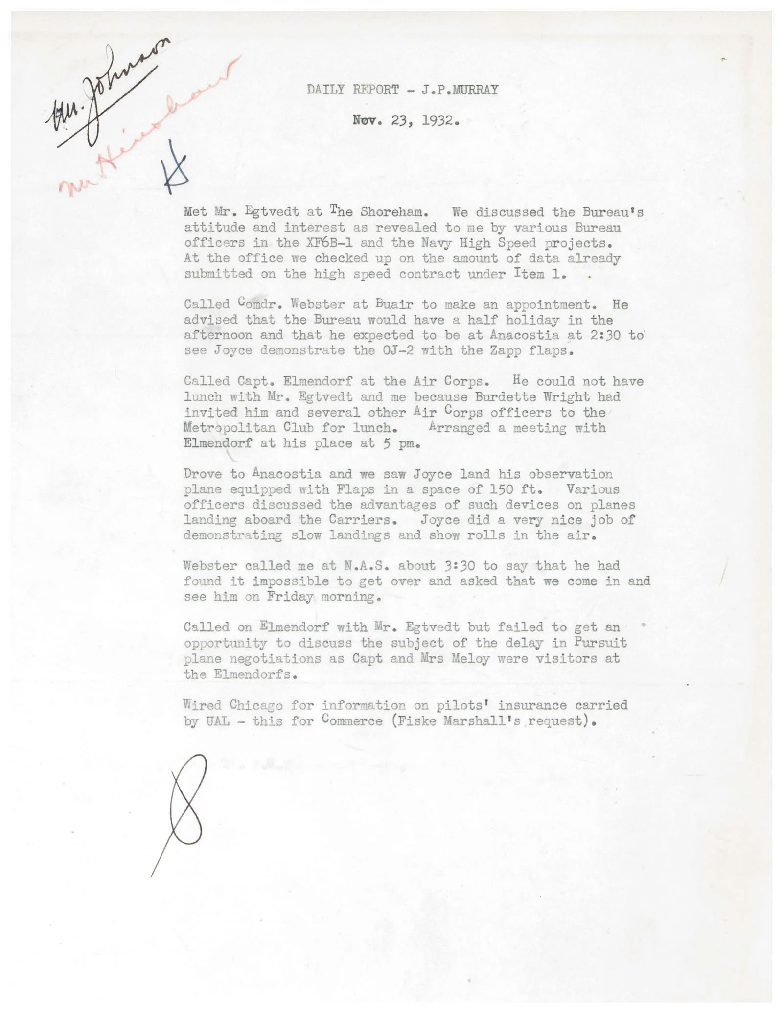 A scan of a report reading:  DAILY REPORT – J.P.. Murray Nov. 23, 1932 Met Mr. Egtvedt at The Shoreham. We discussed the Bureau’s attitude and interest as revealed to me by various Bureau officers in the XF6B-1 and the Navy High Speed projects. At the office we checked up on the amount of data already submitted on the high speed contract under Item 1. Called Comdr. Webster at Buair to make an appointment. He advised that the Bureau would have a half holiday in the afternoon and that he expected to be at Anacostia at 2:30 to see Joyce demonstrate the OJ-2 with the Zapp flaps. Called Capt. Elmendorf at the Air Corps. He could not have lunch with Mr. Egtvedt and me because Burdette Wright had invited him and several other Air Corps officers to the Metropolitan Club for lunch. Arranged a meeting with Elmendorf at his place at 5pm.  Drove to Anacostia and we saw Joyce land his observation plane equipped with Flaps in a space of 150 ft. Various officers discussed the advantages of such devices on planes landing aboard the Carriers. Joyce did a very nice job of demonstrating slow landings and show rolls in the air. Webster called me at N.A.S. about 3:30 to say that he had found it impossible to get over and asked that we come in and see him on Friday morning. Called on Elmendorf with Mr. Egtvedt but failed to get an opportunity to discuss the subject of the delay in Pursuit plane negotiations as Capt and Mrs Meloy were visitors at the Elmendorfs. Wired Chicago for information on pilots’ insurance carried by UAL – this for Commerce (Fiske Marshall’s request).