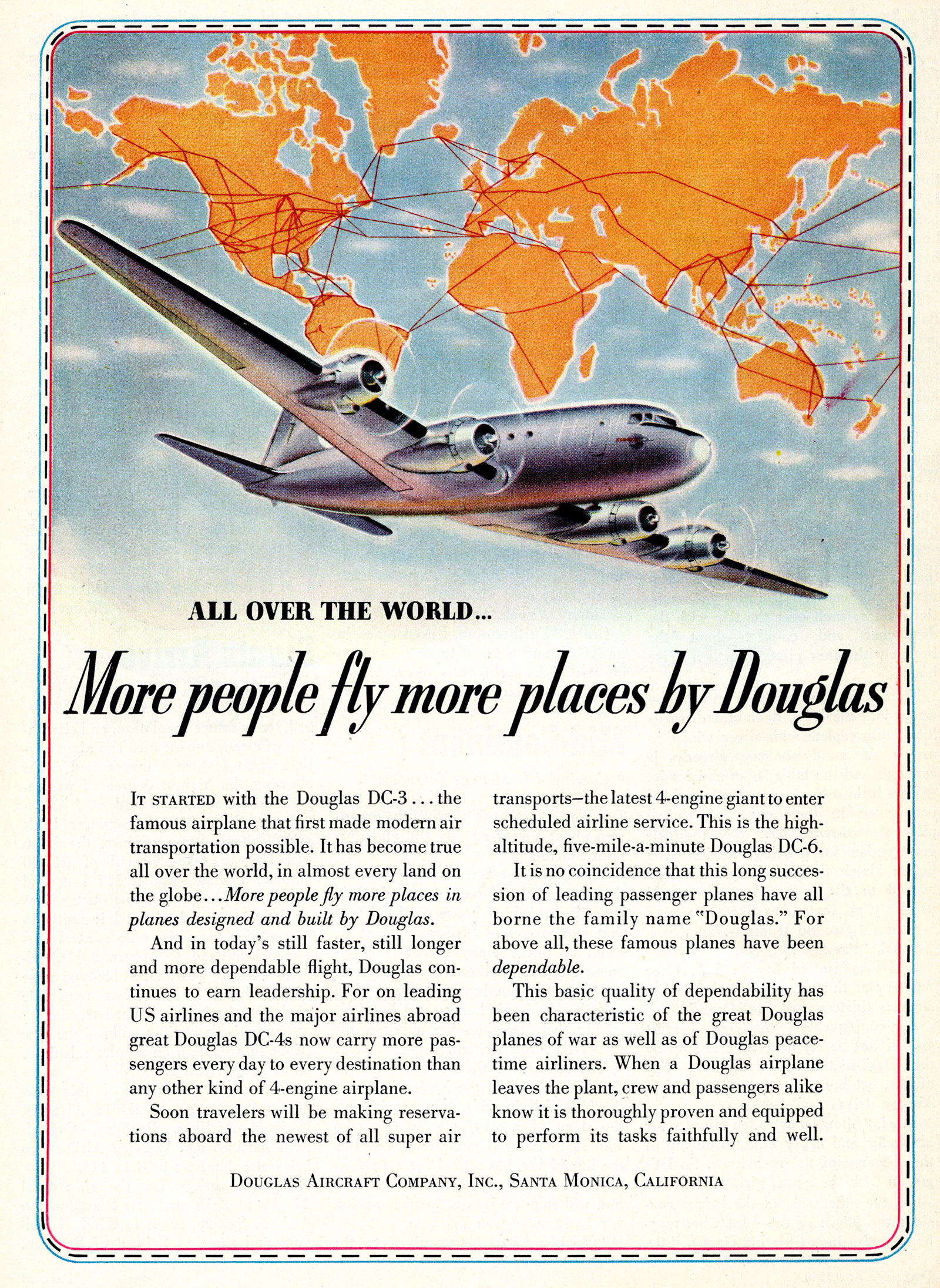 Color scan of an advertisement with a DC-6, a four-engine propellor plane, flying with a map of the world in the background showing many routes flown by Douglas planes. The advertisement reads "All over the world... More people fly more places by Douglas. It started with the Douglas DC-3 … the famous airplane that first made modern air transportation possible. It has become true all over the world, in almost every land on the globe… More people fly more places in planes designed and built by Douglas. And in today's still faster, still longer and more dependable flight, Douglas continues to earn leadership. For on leading US airlines and the major airlines abroad great Douglas DC-4s now carry more passengers every day to every destination than any other kind of 4-engine airplane. Soon travelers will be making reservations aboard the newest of all super air transports - the latest 4-engine giant to enter scheduled airline service. This is the high-altitude, five-mile-a-minute Douglas DC-6. It is no coincidence that this long succession of leading passenger planes have all borne the family name "Douglas." For above all, these famous planes have been dependable. This basic quality of dependability has been characteristic of the great Douglas planes of war as well as of Douglas peacetime airliners. When a Douglas airplane leaves the plant, crew and passengers alike know it is thoroughly proven and equipped to perform its tasks faithfully and well. DOUGLAS AIRCRAFT COMPANY, INC., SANTA MONICA, CALIFORNIA"